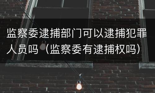 监察委逮捕部门可以逮捕犯罪人员吗（监察委有逮捕权吗）