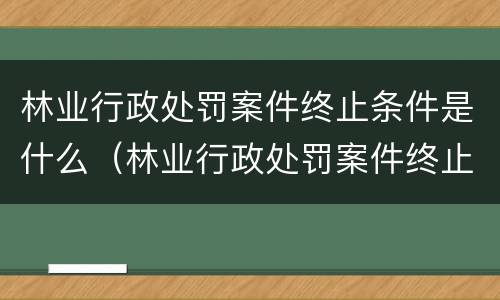 林业行政处罚案件终止条件是什么（林业行政处罚案件终止条件是什么意思）