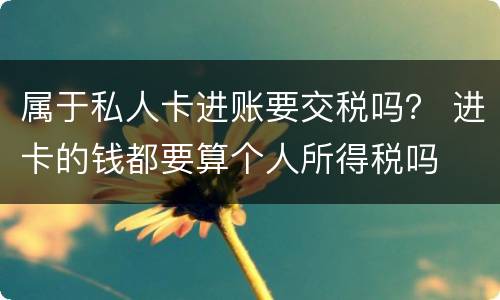 属于私人卡进账要交税吗？ 进卡的钱都要算个人所得税吗