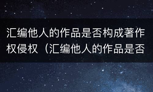 汇编他人的作品是否构成著作权侵权（汇编他人的作品是否构成著作权侵权责任）