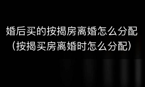 婚后买的按揭房离婚怎么分配（按揭买房离婚时怎么分配）