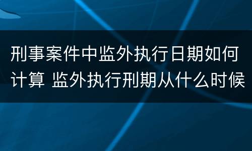 刑事案件中监外执行日期如何计算 监外执行刑期从什么时候开始算