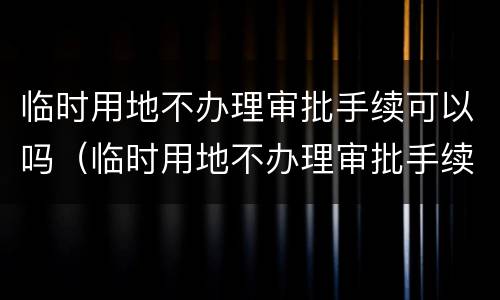 临时用地不办理审批手续可以吗（临时用地不办理审批手续可以吗）