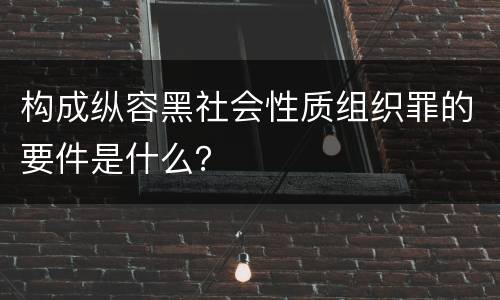 构成纵容黑社会性质组织罪的要件是什么？