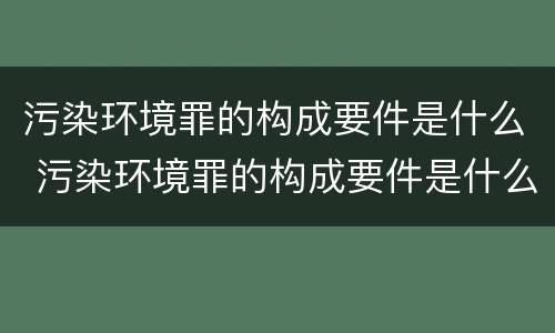 污染环境罪的构成要件是什么 污染环境罪的构成要件是什么呢