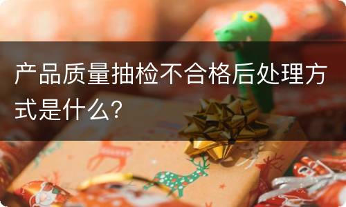 产品质量抽检不合格后处理方式是什么？
