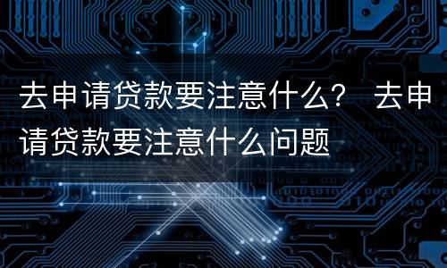 去申请贷款要注意什么？ 去申请贷款要注意什么问题