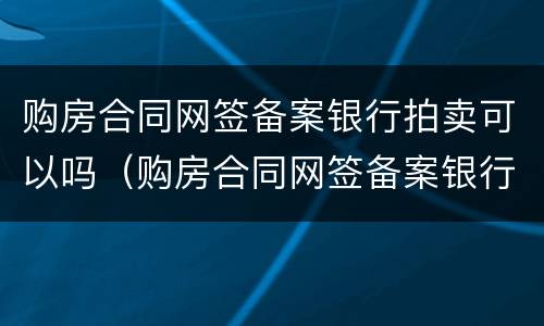 购房合同网签备案银行拍卖可以吗（购房合同网签备案银行拍卖可以吗怎么操作）
