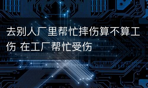 去别人厂里帮忙摔伤算不算工伤 在工厂帮忙受伤
