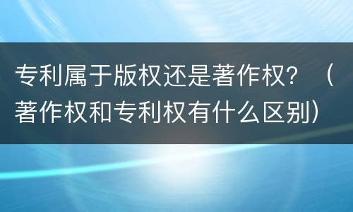 专利属于版权还是著作权？（著作权和专利权有什么区别）