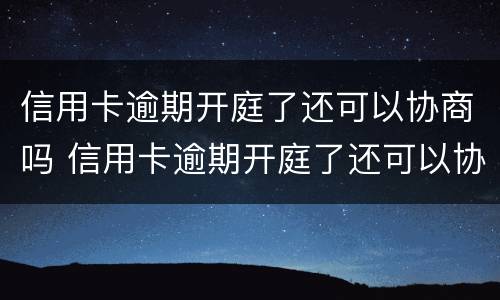 信用卡逾期开庭了还可以协商吗 信用卡逾期开庭了还可以协商吗怎么办