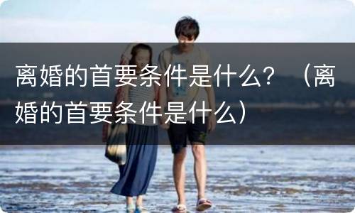 离婚的首要条件是什么？（离婚的首要条件是什么）