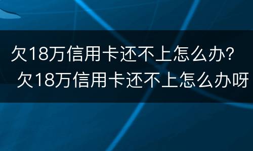 欠18万信用卡还不上怎么办？ 欠18万信用卡还不上怎么办呀