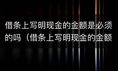 借条上写明现金的金额是必须的吗（借条上写明现金的金额是必须的吗为什么）
