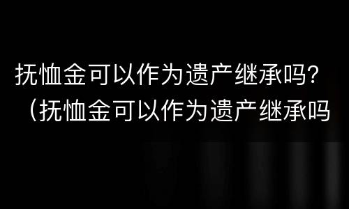 抚恤金可以作为遗产继承吗？（抚恤金可以作为遗产继承吗法律规定）