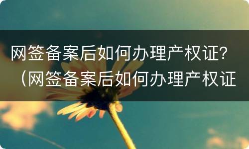 网签备案后如何办理产权证？（网签备案后如何办理产权证明）