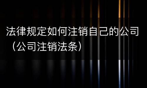 法律规定如何注销自己的公司（公司注销法条）