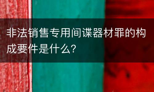 非法销售专用间谍器材罪的构成要件是什么？