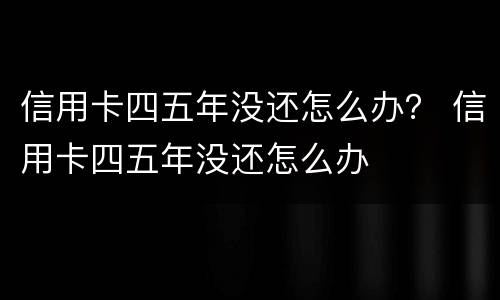 信用卡四五年没还怎么办？ 信用卡四五年没还怎么办