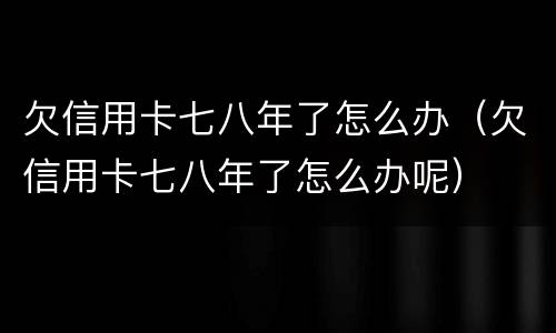 欠信用卡七八年了怎么办（欠信用卡七八年了怎么办呢）