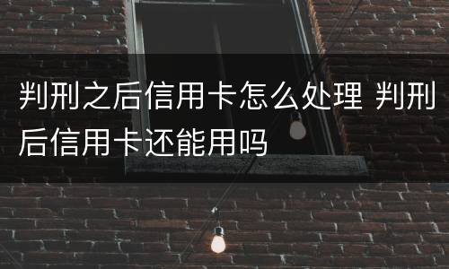 判刑之后信用卡怎么处理 判刑后信用卡还能用吗