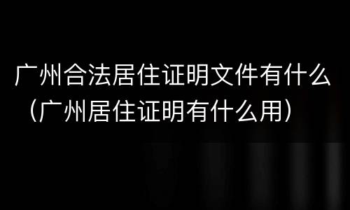 广州合法居住证明文件有什么（广州居住证明有什么用）