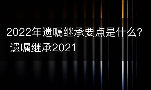 2022年遗嘱继承要点是什么? 遗嘱继承2021 2022年遗嘱继承要点是什么? 遗嘱继承2021