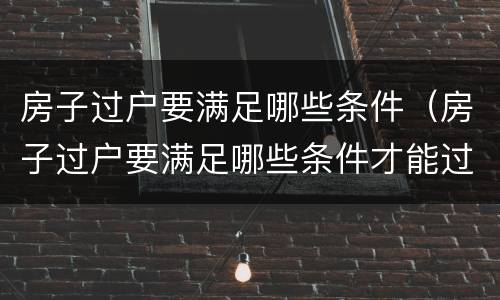 房子过户要满足哪些条件（房子过户要满足哪些条件才能过户）