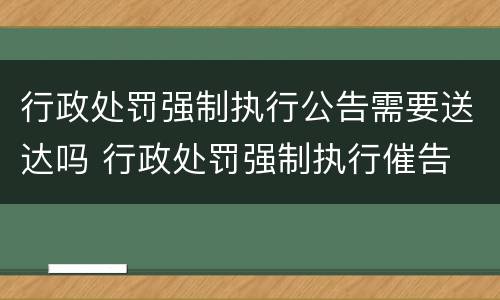行政处罚强制执行公告需要送达吗 行政处罚强制执行催告