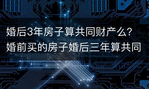 婚后3年房子算共同财产么？ 婚前买的房子婚后三年算共同财产吗