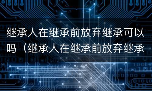 继承人在继承前放弃继承可以吗（继承人在继承前放弃继承可以吗）