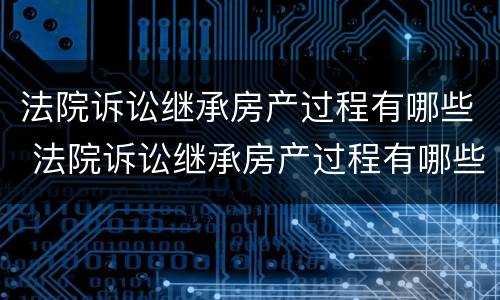 法院诉讼继承房产过程有哪些 法院诉讼继承房产过程有哪些流程