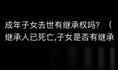 成年子女去世有继承权吗?(继承人已死亡,子女是否有继承权) 成年子女去世有继承权吗?(继承人已死亡,子女是否有继承权)