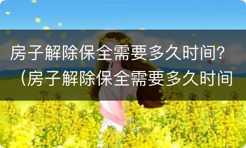 房子解除保全需要多久时间？（房子解除保全需要多久时间办理）