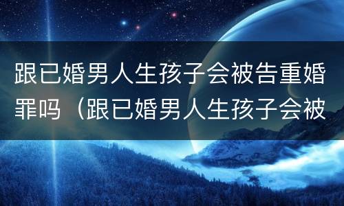 跟已婚男人生孩子会被告重婚罪吗（跟已婚男人生孩子会被告重婚罪吗）