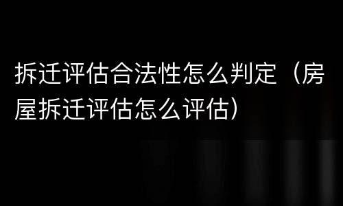 拆迁评估合法性怎么判定（房屋拆迁评估怎么评估）