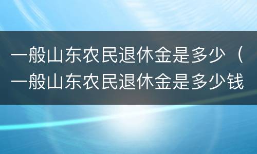 一般山东农民退休金是多少（一般山东农民退休金是多少钱一个月）