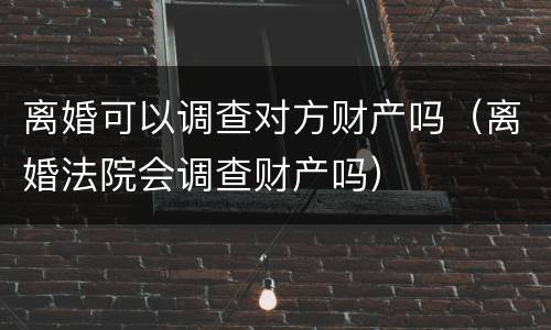 离婚可以调查对方财产吗（离婚法院会调查财产吗）