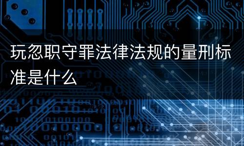 玩忽职守罪法律法规的量刑标准是什么