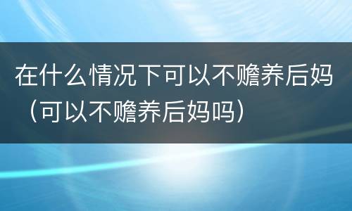 在什么情况下可以不赡养后妈（可以不赡养后妈吗）