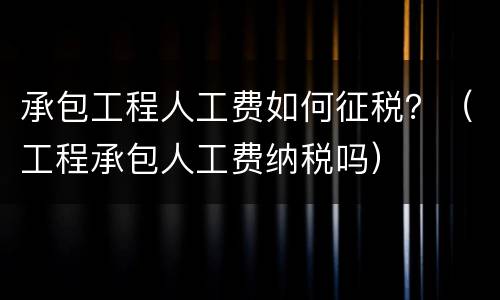 承包工程人工费如何征税？（工程承包人工费纳税吗）