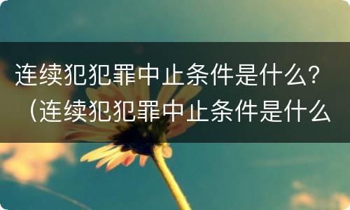 连续犯犯罪中止条件是什么？（连续犯犯罪中止条件是什么意思）
