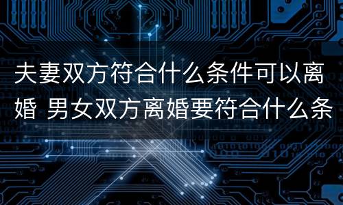 夫妻双方符合什么条件可以离婚 男女双方离婚要符合什么条件