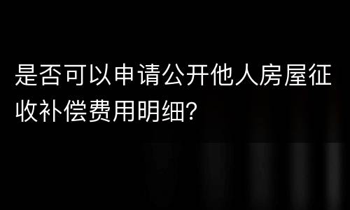是否可以申请公开他人房屋征收补偿费用明细？
