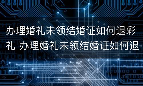 办理婚礼未领结婚证如何退彩礼 办理婚礼未领结婚证如何退彩礼钱