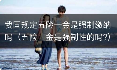 我国规定五险一金是强制缴纳吗（五险一金是强制性的吗?）