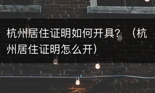 杭州居住证明如何开具？（杭州居住证明怎么开）