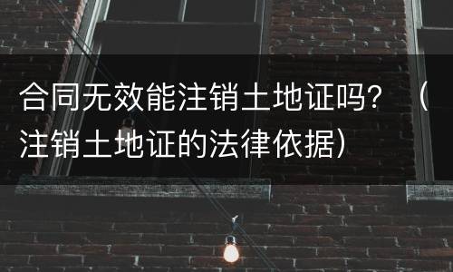 合同无效能注销土地证吗？（注销土地证的法律依据）