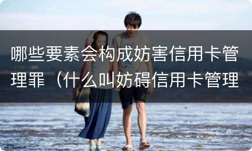 哪些要素会构成妨害信用卡管理罪（什么叫妨碍信用卡管理罪）