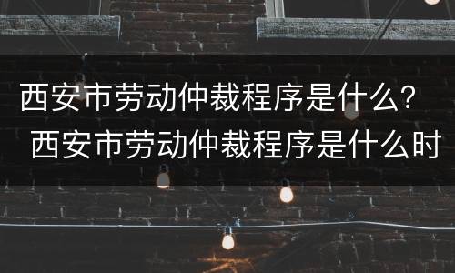 西安市劳动仲裁程序是什么？ 西安市劳动仲裁程序是什么时候开始